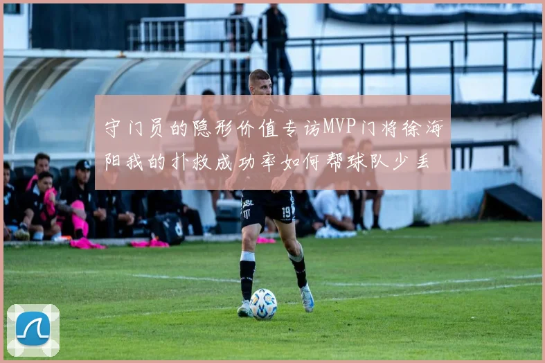 守门员的隐形价值专访MVP门将徐海阳我的扑救成功率如何帮球队少丢15球
