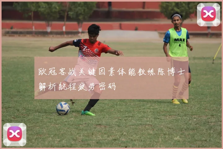 欧冠客战关键因素体能教练陈博士解析航程疲劳密码