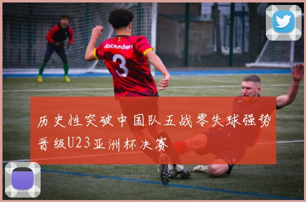 历史性突破中国队五战零失球强势晋级U23亚洲杯决赛